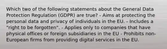 Which two of the following statements about the General Data Protection Regulation (GDPR) are true? - Aims at protecting the personal data and privacy of individuals in the EU. - Includes a "right to be forgotten". - Applies only to companies that have physical offices or foreign subsidiaries in the EU - Prohibits non-European firms from providing digital services in the EU.