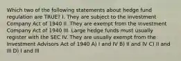 Which two of the following statements about hedge fund regulation are TRUE? I. They are subject to the Investment Company Act of 1940 II. They are exempt from the Investment Company Act of 1940 III. Large hedge funds must usually register with the SEC IV. They are usually exempt from the Investment Advisors Act of 1940 A) I and IV B) II and IV C) II and III D) I and III