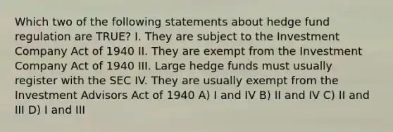 Which two of the following statements about hedge fund regulation are TRUE? I. They are subject to the Investment Company Act of 1940 II. They are exempt from the Investment Company Act of 1940 III. Large hedge funds must usually register with the SEC IV. They are usually exempt from the Investment Advisors Act of 1940 A) I and IV B) II and IV C) II and III D) I and III