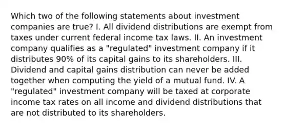 Which two of the following statements about investment companies are true? I. All dividend distributions are exempt from taxes under current federal income tax laws. II. An investment company qualifies as a "regulated" investment company if it distributes 90% of its capital gains to its shareholders. III. Dividend and capital gains distribution can never be added together when computing the yield of a mutual fund. IV. A "regulated" investment company will be taxed at corporate income tax rates on all income and dividend distributions that are not distributed to its shareholders.