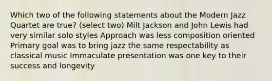 Which two of the following statements about the Modern Jazz Quartet are true? (select two) Milt Jackson and John Lewis had very similar solo styles Approach was less composition oriented Primary goal was to bring jazz the same respectability as classical music Immaculate presentation was one key to their success and longevity