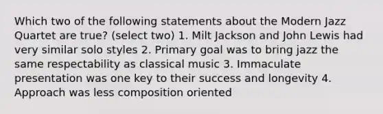 Which two of the following statements about the Modern Jazz Quartet are true? (select two) 1. Milt Jackson and John Lewis had very similar solo styles 2. Primary goal was to bring jazz the same respectability as classical music 3. Immaculate presentation was one key to their success and longevity 4. Approach was less composition oriented