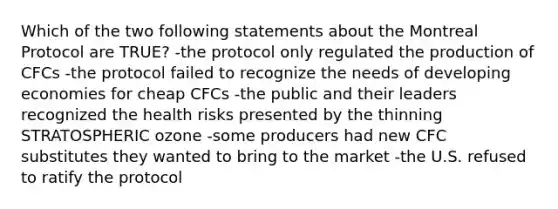 Which of the two following statements about the Montreal Protocol are TRUE? -the protocol only regulated the production of CFCs -the protocol failed to recognize the needs of developing economies for cheap CFCs -the public and their leaders recognized the health risks presented by the thinning STRATOSPHERIC ozone -some producers had new CFC substitutes they wanted to bring to the market -the U.S. refused to ratify the protocol