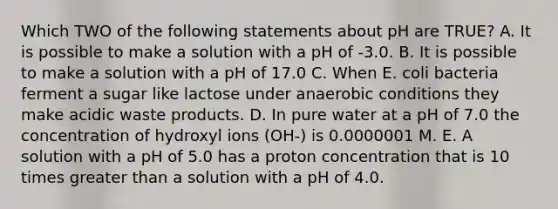 Which TWO of the following statements about pH are TRUE? A. It is possible to make a solution with a pH of -3.0. B. It is possible to make a solution with a pH of 17.0 C. When E. coli bacteria ferment a sugar like lactose under anaerobic conditions they make acidic waste products. D. In pure water at a pH of 7.0 the concentration of hydroxyl ions (OH-) is 0.0000001 M. E. A solution with a pH of 5.0 has a proton concentration that is 10 times greater than a solution with a pH of 4.0.