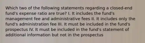 Which two of the following statements regarding a closed-end fund's expense ratio are true? I. It includes the fund's management fee and administrative fees II. It includes only the fund's administration fee III. It must be included in the fund's prospectus IV. It must be included in the fund's statement of additional information but not in the prospectus