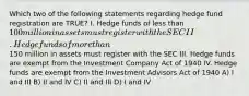 Which two of the following statements regarding hedge fund registration are TRUE? I. Hedge funds of less than 100 million in assets must register with the SEC II. Hedge funds of more than150 million in assets must register with the SEC III. Hedge funds are exempt from the Investment Company Act of 1940 IV. Hedge funds are exempt from the Investment Advisors Act of 1940 A) I and III B) II and IV C) II and III D) I and IV