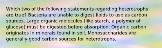 Which two of the following statements regarding heterotrophs are true? Bacteria are unable to digest lipids to use as carbon sources. Large <a href='https://www.questionai.com/knowledge/kjUwUacPFG-organic-molecules' class='anchor-knowledge'>organic molecules</a> (like starch, a polymer of glucose) must be digested before absorption. Organic carbon originates in minerals found in soil. Monosaccharides are generally good carbon sources for heterotrophs.