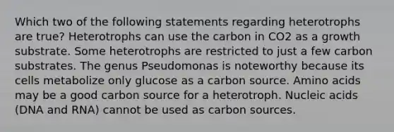 Which two of the following statements regarding heterotrophs are true? Heterotrophs can use the carbon in CO2 as a growth substrate. Some heterotrophs are restricted to just a few carbon substrates. The genus Pseudomonas is noteworthy because its cells metabolize only glucose as a carbon source. <a href='https://www.questionai.com/knowledge/k9gb720LCl-amino-acids' class='anchor-knowledge'>amino acids</a> may be a good carbon source for a heterotroph. Nucleic acids (DNA and RNA) cannot be used as carbon sources.