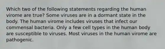 Which two of the following statements regarding the human virome are true? Some viruses are in a dormant state in the body. The human virome includes viruses that infect our commensal bacteria. Only a few cell types in the human body are susceptible to viruses. Most viruses in the human virome are pathogenic.