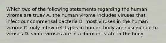 Which two of the following statements regarding the human virome are true? A. the human virome includes viruses that infect our commensal bacteria B. most viruses in the human virome C. only a few cell types in human body are susceptible to viruses D. some viruses are in a dormant state in the body