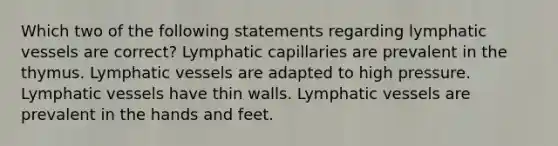 Which two of the following statements regarding lymphatic vessels are correct? Lymphatic capillaries are prevalent in the thymus. Lymphatic vessels are adapted to high pressure. Lymphatic vessels have thin walls. Lymphatic vessels are prevalent in the hands and feet.