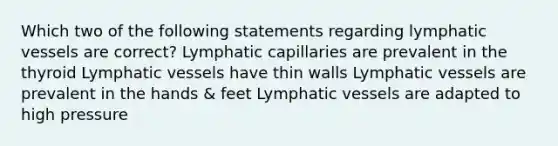 Which two of the following statements regarding lymphatic vessels are correct? Lymphatic capillaries are prevalent in the thyroid Lymphatic vessels have thin walls Lymphatic vessels are prevalent in the hands & feet Lymphatic vessels are adapted to high pressure