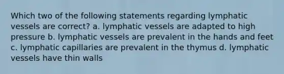 Which two of the following statements regarding lymphatic vessels are correct? a. lymphatic vessels are adapted to high pressure b. lymphatic vessels are prevalent in the hands and feet c. lymphatic capillaries are prevalent in the thymus d. lymphatic vessels have thin walls