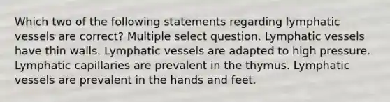 Which two of the following statements regarding <a href='https://www.questionai.com/knowledge/ki6sUebkzn-lymphatic-vessels' class='anchor-knowledge'>lymphatic vessels</a> are correct? Multiple select question. Lymphatic vessels have thin walls. Lymphatic vessels are adapted to high pressure. Lymphatic capillaries are prevalent in the thymus. Lymphatic vessels are prevalent in the hands and feet.