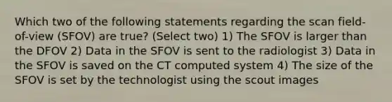 Which two of the following statements regarding the scan field-of-view (SFOV) are true? (Select two) 1) The SFOV is larger than the DFOV 2) Data in the SFOV is sent to the radiologist 3) Data in the SFOV is saved on the CT computed system 4) The size of the SFOV is set by the technologist using the scout images