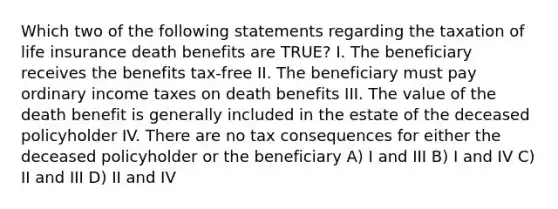 Which two of the following statements regarding the taxation of life insurance death benefits are TRUE? I. The beneficiary receives the benefits tax-free II. The beneficiary must pay ordinary income taxes on death benefits III. The value of the death benefit is generally included in the estate of the deceased policyholder IV. There are no tax consequences for either the deceased policyholder or the beneficiary A) I and III B) I and IV C) II and III D) II and IV