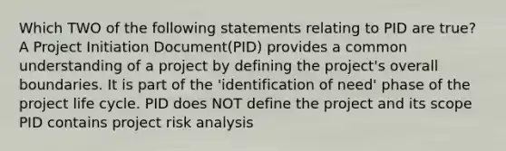 Which TWO of the following statements relating to PID are true? A Project Initiation Document(PID) provides a common understanding of a project by defining the project's overall boundaries. It is part of the 'identification of need' phase of the project life cycle. PID does NOT define the project and its scope PID contains project risk analysis