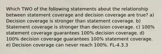 Which TWO of the following statements about the relationship between statement coverage and decision coverage are true? a) Decision coverage is stronger than statement coverage. b) Statement coverage is stronger than decision coverage. c) 100% statement coverage guarantees 100% decision coverage. d) 100% decision coverage guarantees 100% statement coverage. e) Decision coverage can never reach 100%. FL-4.3.3