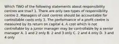 Which TWO of the following statements about responsibility centres are true? 1. There are only two types of responsibility centre 2. Managers of cost centres should be accountable for controllable costs only 3. The performance of a profit centre is measured by its return on capital 4. A cost which is not controllable by a junior manager may be controllable by a senior manager A. 1 and 2 only B. 2 and 3 only C. 2 and 4 only D. 3 and 4 only