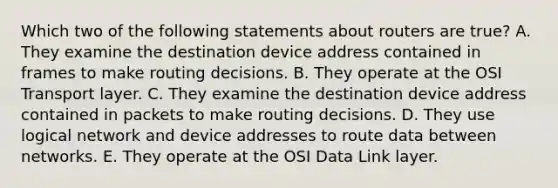 Which two of the following statements about routers are true? A. They examine the destination device address contained in frames to make routing decisions. B. They operate at the OSI Transport layer. C. They examine the destination device address contained in packets to make routing decisions. D. They use logical network and device addresses to route data between networks. E. They operate at the OSI Data Link layer.