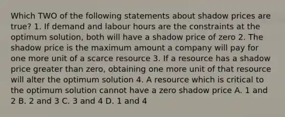 Which TWO of the following statements about shadow prices are true? 1. If demand and labour hours are the constraints at the optimum solution, both will have a shadow price of zero 2. The shadow price is the maximum amount a company will pay for one more unit of a scarce resource 3. If a resource has a shadow price greater than zero, obtaining one more unit of that resource will alter the optimum solution 4. A resource which is critical to the optimum solution cannot have a zero shadow price A. 1 and 2 B. 2 and 3 C. 3 and 4 D. 1 and 4