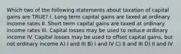 Which two of the following statements about taxation of capital gains are TRUE? I. Long term capital gains are taxed at ordinary income rates II. Short term capital gains are taxed at ordinary income rates III. Capital losses may be used to reduce ordinary income IV. Capital losses may be used to offset capital gains, but not ordinary income A) I and III B) I and IV C) II and III D) II and IV