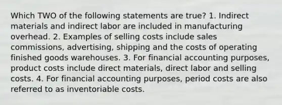 Which TWO of the following statements are true? 1. Indirect materials and indirect labor are included in manufacturing overhead. 2. Examples of selling costs include sales commissions, advertising, shipping and the costs of operating finished goods warehouses. 3. For financial accounting purposes, product costs include direct materials, direct labor and selling costs. 4. For financial accounting purposes, period costs are also referred to as inventoriable costs.