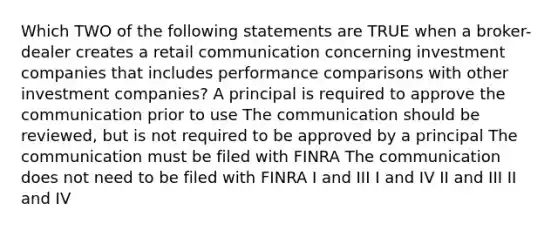 Which TWO of the following statements are TRUE when a broker-dealer creates a retail communication concerning investment companies that includes performance comparisons with other investment companies? A principal is required to approve the communication prior to use The communication should be reviewed, but is not required to be approved by a principal The communication must be filed with FINRA The communication does not need to be filed with FINRA I and III I and IV II and III II and IV