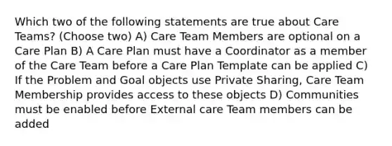 Which two of the following statements are true about Care Teams? (Choose two) A) Care Team Members are optional on a Care Plan B) A Care Plan must have a Coordinator as a member of the Care Team before a Care Plan Template can be applied C) If the Problem and Goal objects use Private Sharing, Care Team Membership provides access to these objects D) Communities must be enabled before External care Team members can be added