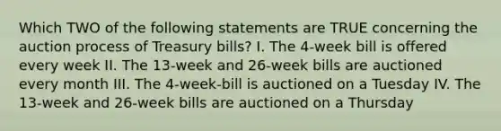 Which TWO of the following statements are TRUE concerning the auction process of Treasury bills? I. The 4-week bill is offered every week II. The 13-week and 26-week bills are auctioned every month III. The 4-week-bill is auctioned on a Tuesday IV. The 13-week and 26-week bills are auctioned on a Thursday