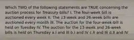 Which TWO of the following statements are TRUE concerning the auction process for Treasury bills? I. The four-week bill is auctioned every week II. The 13-week and 26-week bills are auctioned every month III. The auction for the four-week-bill is held on Tuesday IV. The auction for the 13-week and 26-week bills is held on Thursday a.I and III b.I and IV c.II and III d.II and IV