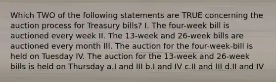 Which TWO of the following statements are TRUE concerning the auction process for Treasury bills? I. The four-week bill is auctioned every week II. The 13-week and 26-week bills are auctioned every month III. The auction for the four-week-bill is held on Tuesday IV. The auction for the 13-week and 26-week bills is held on Thursday a.I and III b.I and IV c.II and III d.II and IV