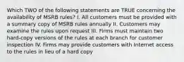 Which TWO of the following statements are TRUE concerning the availability of MSRB rules? I. All customers must be provided with a summary copy of MSRB rules annually II. Customers may examine the rules upon request III. Firms must maintain two hard-copy versions of the rules at each branch for customer inspection IV. Firms may provide customers with Internet access to the rules in lieu of a hard copy