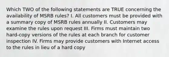 Which TWO of the following statements are TRUE concerning the availability of MSRB rules? I. All customers must be provided with a summary copy of MSRB rules annually II. Customers may examine the rules upon request III. Firms must maintain two hard-copy versions of the rules at each branch for customer inspection IV. Firms may provide customers with Internet access to the rules in lieu of a hard copy