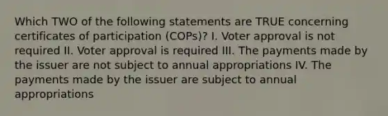 Which TWO of the following statements are TRUE concerning certificates of participation (COPs)? I. Voter approval is not required II. Voter approval is required III. The payments made by the issuer are not subject to annual appropriations IV. The payments made by the issuer are subject to annual appropriations