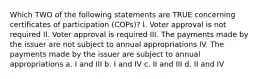 Which TWO of the following statements are TRUE concerning certificates of participation (COPs)? I. Voter approval is not required II. Voter approval is required III. The payments made by the issuer are not subject to annual appropriations IV. The payments made by the issuer are subject to annual appropriations a. I and III b. I and IV c. II and III d. II and IV