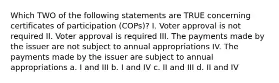 Which TWO of the following statements are TRUE concerning certificates of participation (COPs)? I. Voter approval is not required II. Voter approval is required III. The payments made by the issuer are not subject to annual appropriations IV. The payments made by the issuer are subject to annual appropriations a. I and III b. I and IV c. II and III d. II and IV