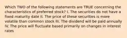 Which TWO of the following statements are TRUE concerning the characteristics of preferred stock? I. The securities do not have a fixed maturity date II. The price of these securities is more volatile than common stock III. The dividend will be paid annually IV. The price will fluctuate based primarily on changes in interest rates