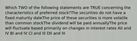 Which TWO of the following statements are TRUE concerning the characteristics of preferred stock?The securities do not have a fixed maturity dateThe price of these securities is more volatile than common stockThe dividend will be paid annuallyThe price will fluctuate based primarily on changes in interest rates AII and IV BI and IV CI and III DII and III