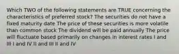 Which TWO of the following statements are TRUE concerning the characteristics of preferred stock? The securities do not have a fixed maturity date The price of these securities is more volatile than common stock The dividend will be paid annually The price will fluctuate based primarily on changes in interest rates I and III I and IV II and III II and IV