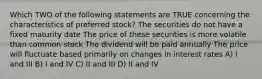 Which TWO of the following statements are TRUE concerning the characteristics of preferred stock? The securities do not have a fixed maturity date The price of these securities is more volatile than common stock The dividend will be paid annually The price will fluctuate based primarily on changes in interest rates A) I and III B) I and IV C) II and III D) II and IV