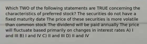 Which TWO of the following statements are TRUE concerning the characteristics of preferred stock? The securities do not have a fixed maturity date The price of these securities is more volatile than common stock The dividend will be paid annually The price will fluctuate based primarily on changes in interest rates A) I and III B) I and IV C) II and III D) II and IV