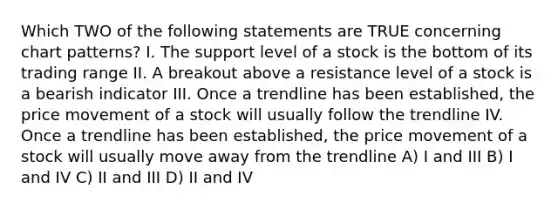 Which TWO of the following statements are TRUE concerning chart patterns? I. The support level of a stock is the bottom of its trading range II. A breakout above a resistance level of a stock is a bearish indicator III. Once a trendline has been established, the price movement of a stock will usually follow the trendline IV. Once a trendline has been established, the price movement of a stock will usually move away from the trendline A) I and III B) I and IV C) II and III D) II and IV