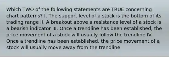 Which TWO of the following statements are TRUE concerning chart patterns? I. The support level of a stock is the bottom of its trading range II. A breakout above a resistance level of a stock is a bearish indicator III. Once a trendline has been established, the price movement of a stock will usually follow the trendline IV. Once a trendline has been established, the price movement of a stock will usually move away from the trendline