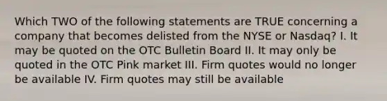 Which TWO of the following statements are TRUE concerning a company that becomes delisted from the NYSE or Nasdaq? I. It may be quoted on the OTC Bulletin Board II. It may only be quoted in the OTC Pink market III. Firm quotes would no longer be available IV. Firm quotes may still be available