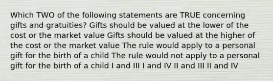 Which TWO of the following statements are TRUE concerning gifts and gratuities? Gifts should be valued at the lower of the cost or the market value Gifts should be valued at the higher of the cost or the market value The rule would apply to a personal gift for the birth of a child The rule would not apply to a personal gift for the birth of a child I and III I and IV II and III II and IV