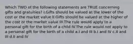 Which TWO of the following statements are TRUE concerning gifts and gratuities? I.Gifts should be valued at the lower of the cost or the market value II.Gifts should be valued at the higher of the cost or the market value III.The rule would apply to a personal gift for the birth of a child IV.The rule would not apply to a personal gift for the birth of a child a.I and III b.I and IV c.II and III d.II and IV