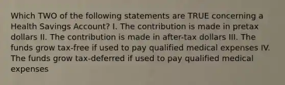 Which TWO of the following statements are TRUE concerning a Health Savings Account? I. The contribution is made in pretax dollars II. The contribution is made in after-tax dollars III. The funds grow tax-free if used to pay qualified medical expenses IV. The funds grow tax-deferred if used to pay qualified medical expenses