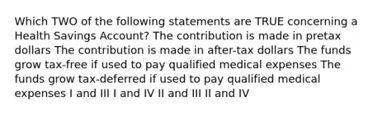 Which TWO of the following statements are TRUE concerning a Health Savings Account? The contribution is made in pretax dollars The contribution is made in after-tax dollars The funds grow tax-free if used to pay qualified medical expenses The funds grow tax-deferred if used to pay qualified medical expenses I and III I and IV II and III II and IV