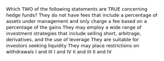 Which TWO of the following statements are TRUE concerning hedge funds? They do not have fees that include a percentage of assets under management and only charge a fee based on a percentage of the gains They may employ a wide range of investment strategies that include selling short, arbitrage, derivatives, and the use of leverage They are suitable for investors seeking liquidity They may place restrictions on withdrawals I and III I and IV II and III II and IV